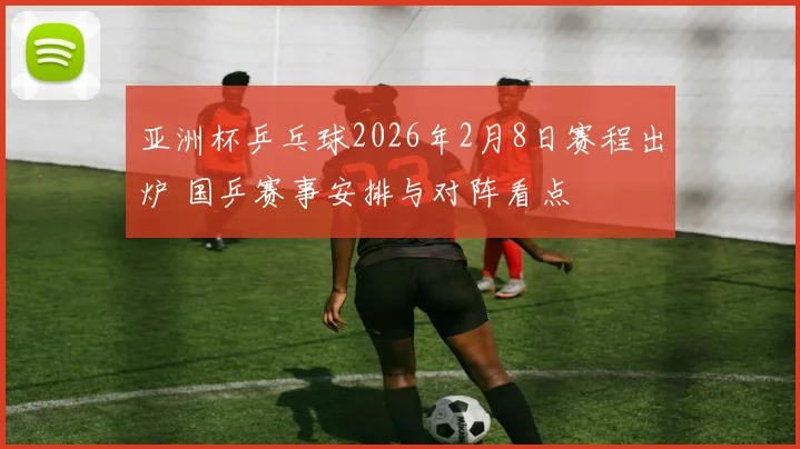 亚洲杯乒乓球2026年2月8日赛程出炉 国乒赛事安排与对阵看点