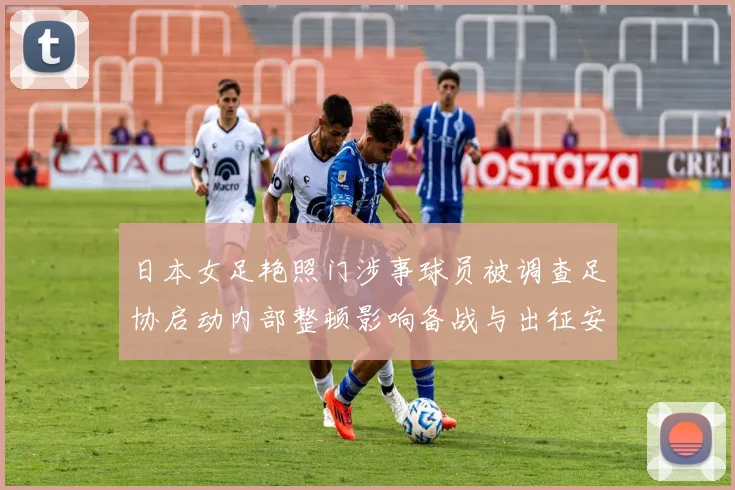 日本女足艳照门涉事球员被调查足协启动内部整顿影响备战与出征安排受考验