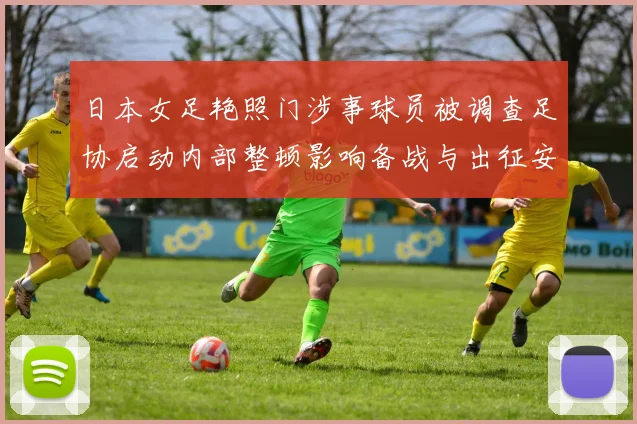 日本女足艳照门涉事球员被调查足协启动内部整顿影响备战与出征安排受考验