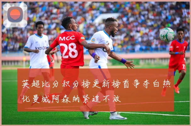 英超比分积分榜更新榜首争夺白热化曼城阿森纳紧追不放