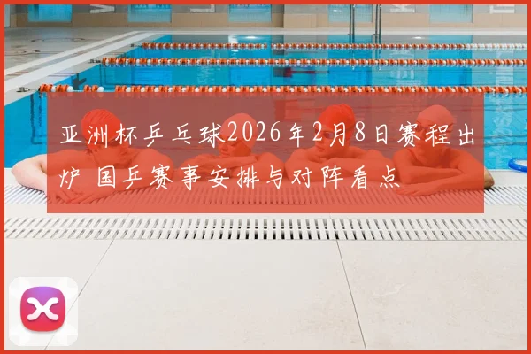 亚洲杯乒乓球2026年2月8日赛程出炉 国乒赛事安排与对阵看点