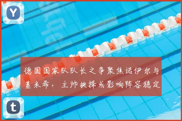 德国国家队队长之争聚焦诺伊尔与基米希，主帅抉择或影响阵容稳定