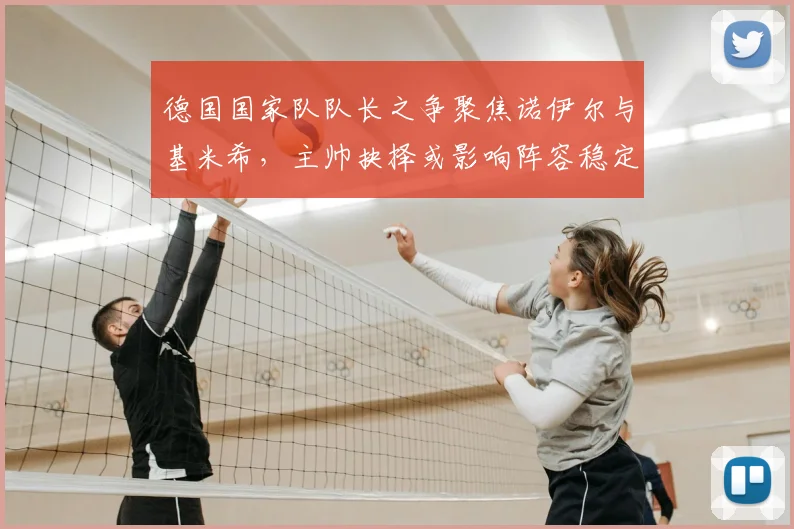 德国国家队队长之争聚焦诺伊尔与基米希，主帅抉择或影响阵容稳定