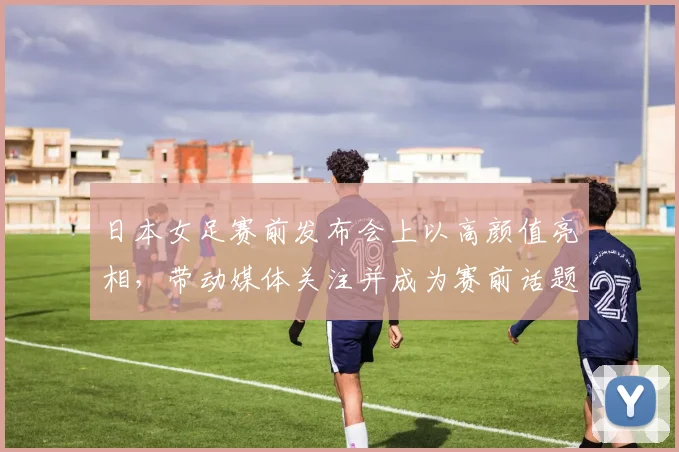 日本女足赛前发布会上以高颜值亮相，带动媒体关注并成为赛前话题