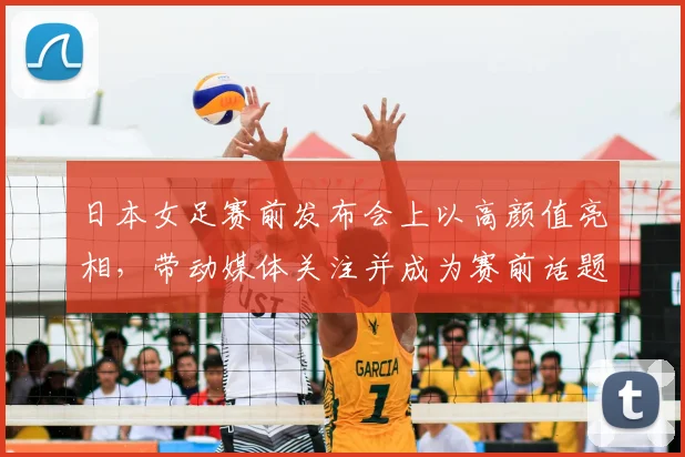 日本女足赛前发布会上以高颜值亮相，带动媒体关注并成为赛前话题