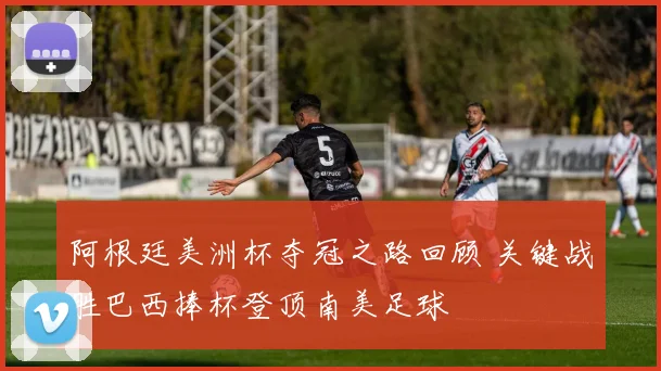 阿根廷美洲杯夺冠之路回顾 关键战胜巴西捧杯登顶南美足球