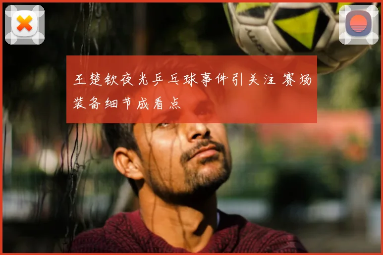 王楚钦夜光乒乓球事件引关注 赛场装备细节成看点