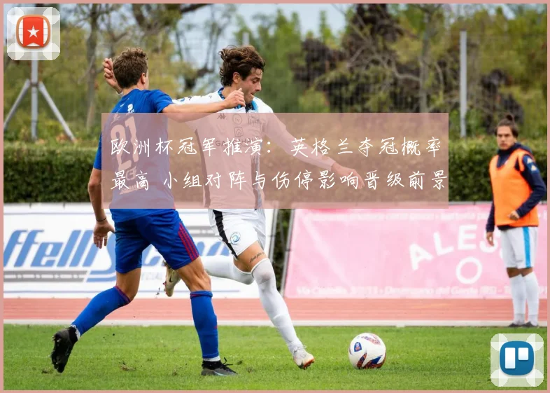 欧洲杯冠军推演：英格兰夺冠概率最高 小组对阵与伤停影响晋级前景