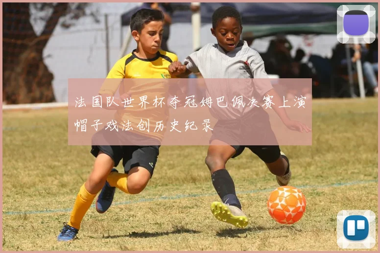 法国队世界杯夺冠姆巴佩决赛上演帽子戏法创历史纪录