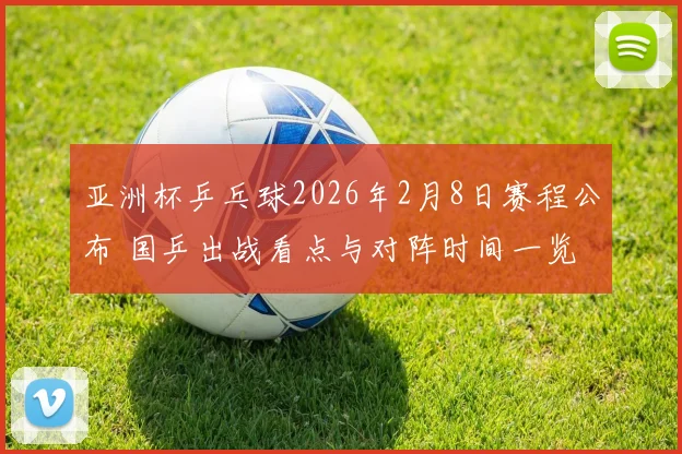 亚洲杯乒乓球2026年2月8日赛程公布 国乒出战看点与对阵时间一览