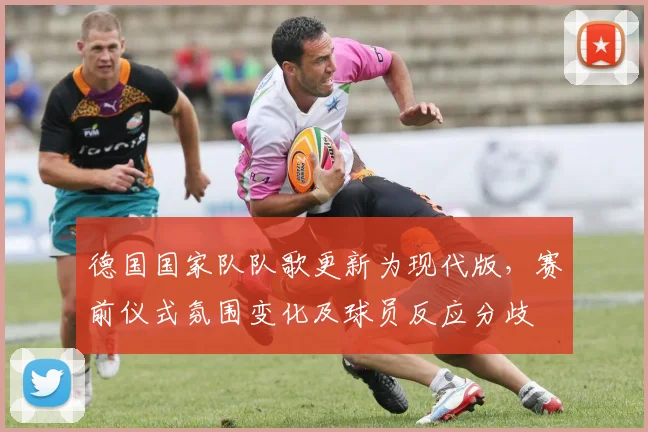 德国国家队队歌更新为现代版，赛前仪式氛围变化及球员反应分歧