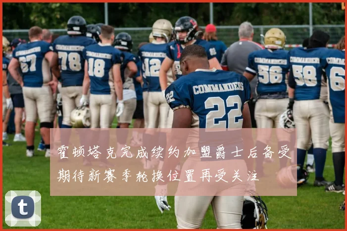 霍顿塔克完成续约加盟爵士后备受期待新赛季轮换位置再受关注