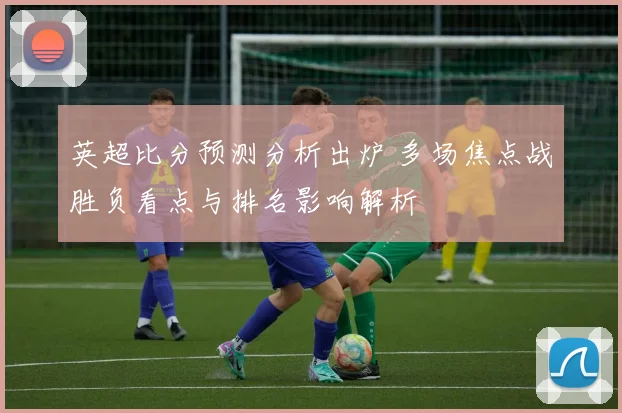 英超比分预测分析出炉 多场焦点战胜负看点与排名影响解析