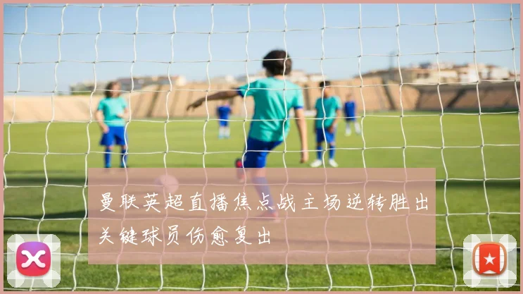 曼联英超直播焦点战主场逆转胜出关键球员伤愈复出