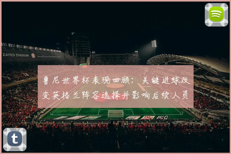 鲁尼世界杯表现回顾：关键进球改变英格兰阵容选择并影响后续人员补强