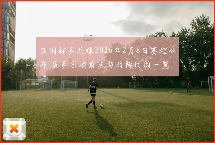 亚洲杯乒乓球2026年2月8日赛程公布 国乒出战看点与对阵时间一览