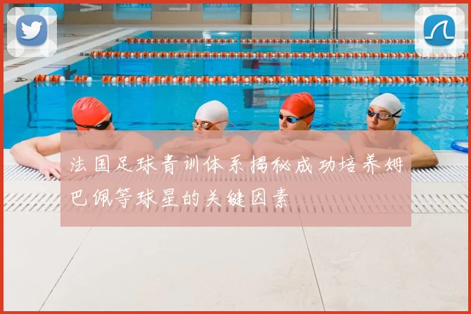 法国足球青训体系揭秘成功培养姆巴佩等球星的关键因素