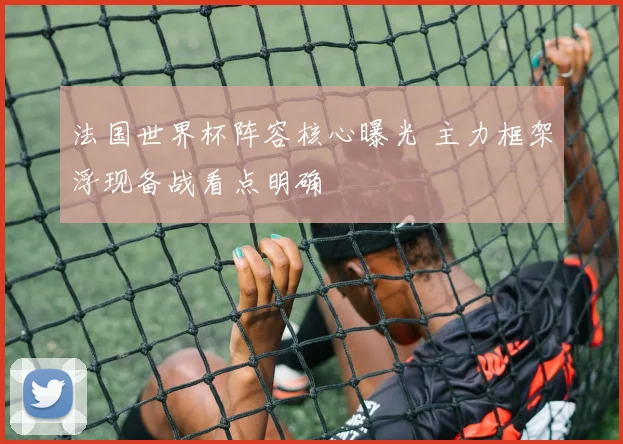 法国世界杯阵容核心曝光 主力框架浮现备战看点明确