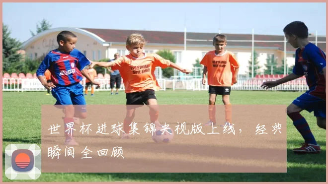 世界杯进球集锦央视版上线,经典瞬间全回顾