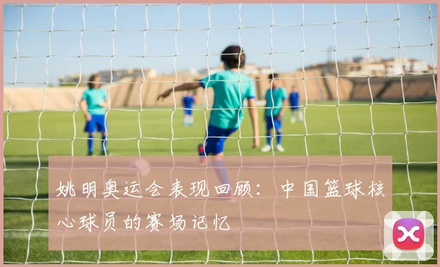 姚明奥运会表现回顾：中国篮球核心球员的赛场记忆
