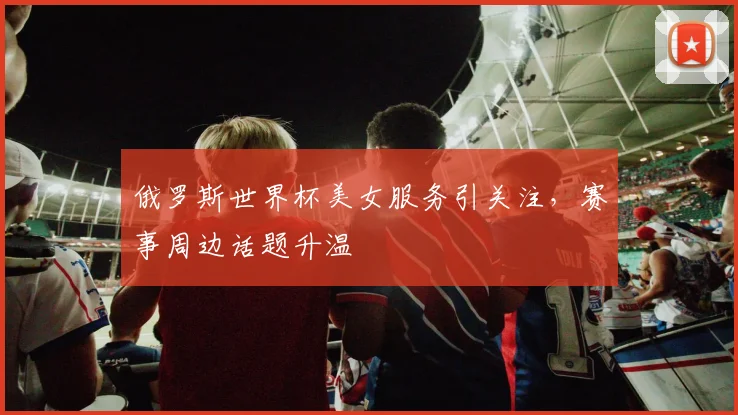 俄罗斯世界杯美女服务引关注,赛事周边话题升温