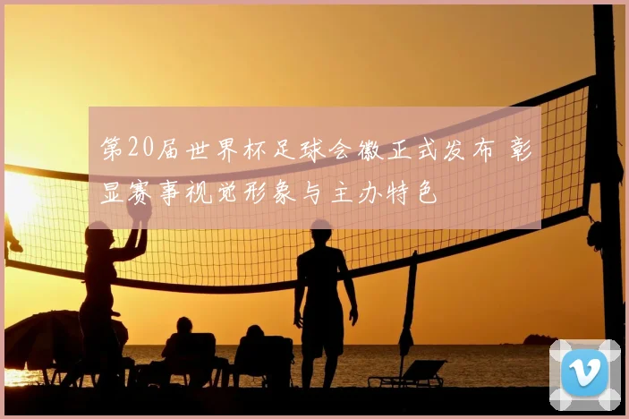 第20届世界杯足球会徽正式发布 彰显赛事视觉形象与主办特色